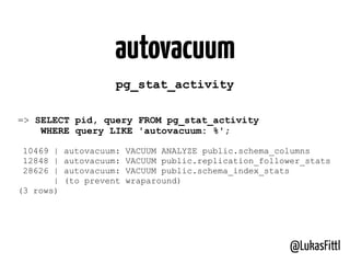 @LukasFittl
autovacuum
=> SELECT pid, query FROM pg_stat_activity
WHERE query LIKE 'autovacuum: %';
10469 | autovacuum: VACUUM ANALYZE public.schema_columns
12848 | autovacuum: VACUUM public.replication_follower_stats
28626 | autovacuum: VACUUM public.schema_index_stats
| (to prevent wraparound)
(3 rows)
pg_stat_activity
 