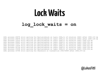 @LukasFittl
log_lock_waits = on
LOG: process 20679 still waiting for ExclusiveLock on tuple (566,1) of relation 16421 after 1000.115 ms
LOG: process 20678 still waiting for ExclusiveLock on tuple (566,1) of relation 16421 after 1000.126 ms
LOG: process 15533 still waiting for ExclusiveLock on tuple (566,1) of relation 16421 1000.129 ms
LOG: process 20663 still waiting for ExclusiveLock on tuple (566,1) of relation 16421 1000.100 ms
LOG: process 15537 still waiting for ExclusiveLock on tuple (566,1) of relation 16421 1000.130 ms
LOG: process 15536 still waiting for ExclusiveLock on tuple (566,1) of relation 16421 1000.222 ms
LOG: process 20734 still waiting for ExclusiveLock on tuple (566,1) of relation 16421 1000.130 ms
LOG: process 15538 still waiting for ExclusiveLock on tuple (566,1) of relation 16421 1000.136 ms
LOG: process 15758 still waiting for ShareLock on transaction 250175899 after 1000.073 ms
LockWaits
 