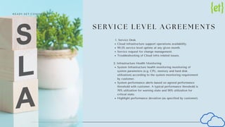 S E R V I C E L E V E L A G R E E M E N T S
Service Desk
Cloud infrastructure support operations availability.
99.5% service level uptime at any given month.
Service request for change management.
Troubleshooting of Cloud infra related issues.
System Infrastructure health monitoring monitoring of
system parameters (e.g. CPU, memory and hard disk
utilization) according to the system monitoring requirement
by customer.
System performance alerts based on agreed performance
threshold with customer. A typical performance threshold is
70% utilization for warning state and 90% utilization for
critical state.
Highlight performance deviation (as specified by customer).
1.
2. Infrastructure Health Monitoring
R E A D Y . S E T . C O M M U T E !
 