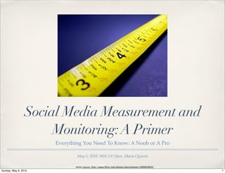 Social Media Measurement and
                      Monitoring: A Primer
                      Everything You Need To Know: A Noob or A Pro

                              May 5, 2010, Web 2.0 Open, Maria Ogneva

                             photo source: http://www.ﬂickr.com/photos/darrenhester/3989949630
Sunday, May 9, 2010                                                                              1
 