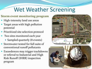 Wet Weather Screening
Storm event monitoring program
 High-intensity land use areas
 Target areas with high pollution
potential
 Prioritized site selection protocol
 Two sites monitored each year
 Sampled quarterly (8 events)
 Stormwater tested for full suite of
conventional runoff pollutants
 Exceedences may trigger trackdowns
or referral to Industrial and High
Risk Runoff (IHRR) inspection
program
10
 