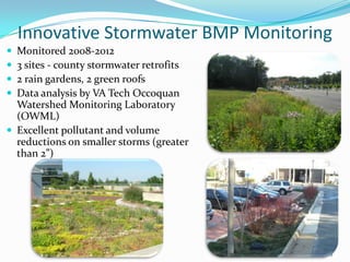 Innovative Stormwater BMP Monitoring
 Monitored 2008-2012
 3 sites - county stormwater retrofits
 2 rain gardens, 2 green roofs
 Data analysis by VA Tech Occoquan
Watershed Monitoring Laboratory
(OWML)
 Excellent pollutant and volume
reductions on smaller storms (greater
than 2”)
13
 
