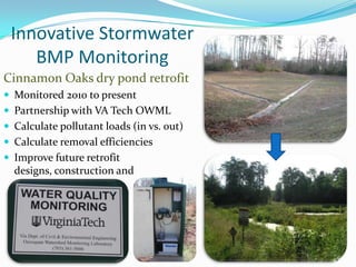 Innovative Stormwater
BMP Monitoring
Cinnamon Oaks dry pond retrofit
 Monitored 2010 to present
 Partnership with VA Tech OWML
 Calculate pollutant loads (in vs. out)
 Calculate removal efficiencies
 Improve future retrofit
designs, construction and
maintenance
14
 