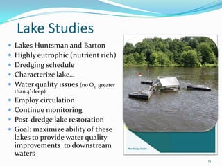 Lake Studies
Lakes Huntsman and Barton
Highly eutrophic (nutrient rich)
Dredging schedule
Characterize lake…
Water quality issues (no O2 greater
than 4’ deep)
Employ circulation
Continue monitoring
Post-dredge lake restoration
Goal: maximize ability of these
lakes to provide water quality
improvements to downstream
waters
15
 