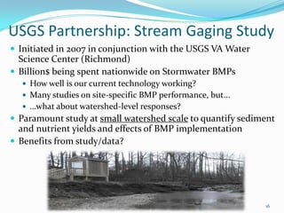 USGS Partnership: Stream Gaging Study
 Initiated in 2007 in conjunction with the USGS VA Water
Science Center (Richmond)
 Billion$ being spent nationwide on Stormwater BMPs
 How well is our current technology working?
 Many studies on site-specific BMP performance, but...
 …what about watershed-level responses?
 Paramount study at small watershed scale to quantify sediment
and nutrient yields and effects of BMP implementation
 Benefits from study/data?
16
 