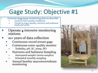 Gage Study: Objective #1
18
 Operate 4 intensive monitoring
stations
 10+ years of data collection
 Continuous-record stream gage
 Continuous water-quality monitor
 Turbidity, pH, SC, temp, DO
 Nutrients and Sediment Sampling
 Automated sampler (storm samples)
 Scheduled monthly sampling
 Annual benthic macroinvertebrate
monitoring
1. Generate long-term monitoring data to describe:
 Current water-quality conditions
 Trends in water-quality, nutrient and sediment
loads and yields
 