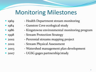 Monitoring Milestones
 1969 - Health Department stream monitoring
 1984 - Gunston Cove ecological study
 1986 - Kingstowne environmental monitoring program
 1998 - Stream Protection Strategy
 2002 - Perennial streams mapping project
 2002 - Stream Physical Assessment
 2003 - Watershed management plan development
 2007 - UGSG gages partnership/study
2
 