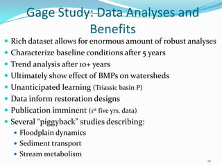 Gage Study: Data Analyses and
Benefits
 Rich dataset allows for enormous amount of robust analyses
 Characterize baseline conditions after 5 years
 Trend analysis after 10+ years
 Ultimately show effect of BMPs on watersheds
 Unanticipated learning (Triassic basin P)
 Data inform restoration designs
 Publication imminent (1st five yrs. data)
 Several “piggyback” studies describing:
 Floodplain dynamics
 Sediment transport
 Stream metabolism
22
 