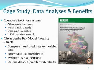 Gage Study: Data Analyses & Benefits
23
 Compare to other systems
 Atlanta urban streams
 North Carolina study
 Occoquan watershed
 USGS bay-wide network
 Chesapeake Bay Model “Reality
Check”
 Compare monitored data to modeled
data
 Potentially use to calibrate
 Evaluate load allocations
 Unique dataset (smaller watersheds)
 