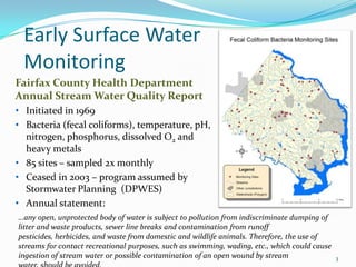 Early Surface Water
Monitoring
…any open, unprotected body of water is subject to pollution from indiscriminate dumping of
litter and waste products, sewer line breaks and contamination from runoff
pesticides, herbicides, and waste from domestic and wildlife animals. Therefore, the use of
streams for contact recreational purposes, such as swimming, wading, etc., which could cause
ingestion of stream water or possible contamination of an open wound by stream
Fairfax County Health Department
Annual Stream Water Quality Report
• Initiated in 1969
• Bacteria (fecal coliforms), temperature, pH,
nitrogen, phosphorus, dissolved O2 and
heavy metals
• 85 sites – sampled 2x monthly
• Ceased in 2003 – program assumed by
Stormwater Planning (DPWES)
• Annual statement:
3
 