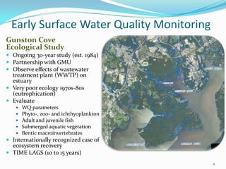 Early Surface Water Quality Monitoring
Gunston Cove
Ecological Study
 Ongoing 30-year study (est. 1984)
 Partnership with GMU
 Observe effects of wastewater
treatment plant (WWTP) on
estuary
 Very poor ecology 1970s-80s
(eutrophication)
 Evaluate
 WQ parameters
 Phyto-, zoo- and ichthyoplankton
 Adult and juvenile fish
 Submerged aquatic vegetation
 Bentic macroinvertebrates
 Internationally recognized case of
ecosystem recovery
 TIME LAGS (10 to 15 years)
4
 