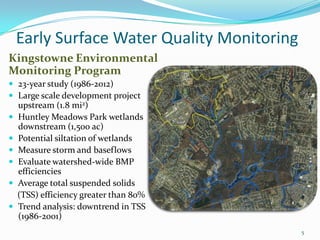 Early Surface Water Quality Monitoring
Kingstowne Environmental
Monitoring Program
 23-year study (1986-2012)
 Large scale development project
upstream (1.8 mi2)
 Huntley Meadows Park wetlands
downstream (1,500 ac)
 Potential siltation of wetlands
 Measure storm and baseflows
 Evaluate watershed-wide BMP
efficiencies
 Average total suspended solids
(TSS) efficiency greater than 80%
 Trend analysis: downtrend in TSS
(1986-2001)
5
 