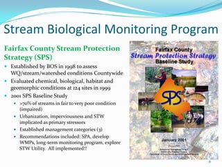 Stream Biological Monitoring Program
6
Fairfax County Stream Protection
Strategy (SPS)
 Established by BOS in 1998 to assess
WQ/stream/watershed conditions Countywide
 Evaluated chemical, biological, habitat and
geomorphic conditions at 124 sites in 1999
 2001 SPS Baseline Study
 >70% of streams in fair to very poor condition
(impaired)
 Urbanization, imperviousness and STW
implicated as primary stressors
 Established management categories (3)
 Recommendations included: SPA, develop
WMPs, long-term monitoring program, explore
STW Utility. All implemented!!
 