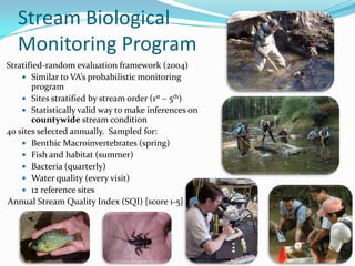 Stratified-random evaluation framework (2004)
 Similar to VA’s probabilistic monitoring
program
 Sites stratified by stream order (1st – 5th)
 Statistically valid way to make inferences on
countywide stream condition
40 sites selected annually. Sampled for:
 Benthic Macroinvertebrates (spring)
 Fish and habitat (summer)
 Bacteria (quarterly)
 Water quality (every visit)
 12 reference sites
Annual Stream Quality Index (SQI) [score 1-5]
Stream Biological
Monitoring Program
8
 