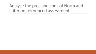 Analyse the pros and cons of Norm and
criterion referenced assessment
 