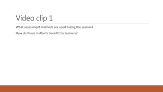 Video clip 1
What assessment methods are used during the session?
How do these methods benefit the learners?
 