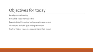 Objectives for today
Recall previous learning
Evaluate 5 assessment activities
Evaluate initial, formative and summative assessment
Discuss and evaluate questioning techniques
Analyse 2 other types of assessment and their impact
 