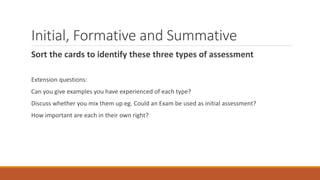 Initial, Formative and Summative
Sort the cards to identify these three types of assessment
Extension questions:
Can you give examples you have experienced of each type?
Discuss whether you mix them up eg. Could an Exam be used as initial assessment?
How important are each in their own right?
 