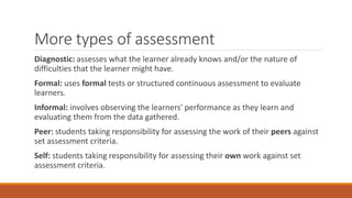 More types of assessment
Diagnostic: assesses what the learner already knows and/or the nature of
difficulties that the learner might have.
Formal: uses formal tests or structured continuous assessment to evaluate
learners.
Informal: involves observing the learners' performance as they learn and
evaluating them from the data gathered.
Peer: students taking responsibility for assessing the work of their peers against
set assessment criteria.
Self: students taking responsibility for assessing their own work against set
assessment criteria.
 