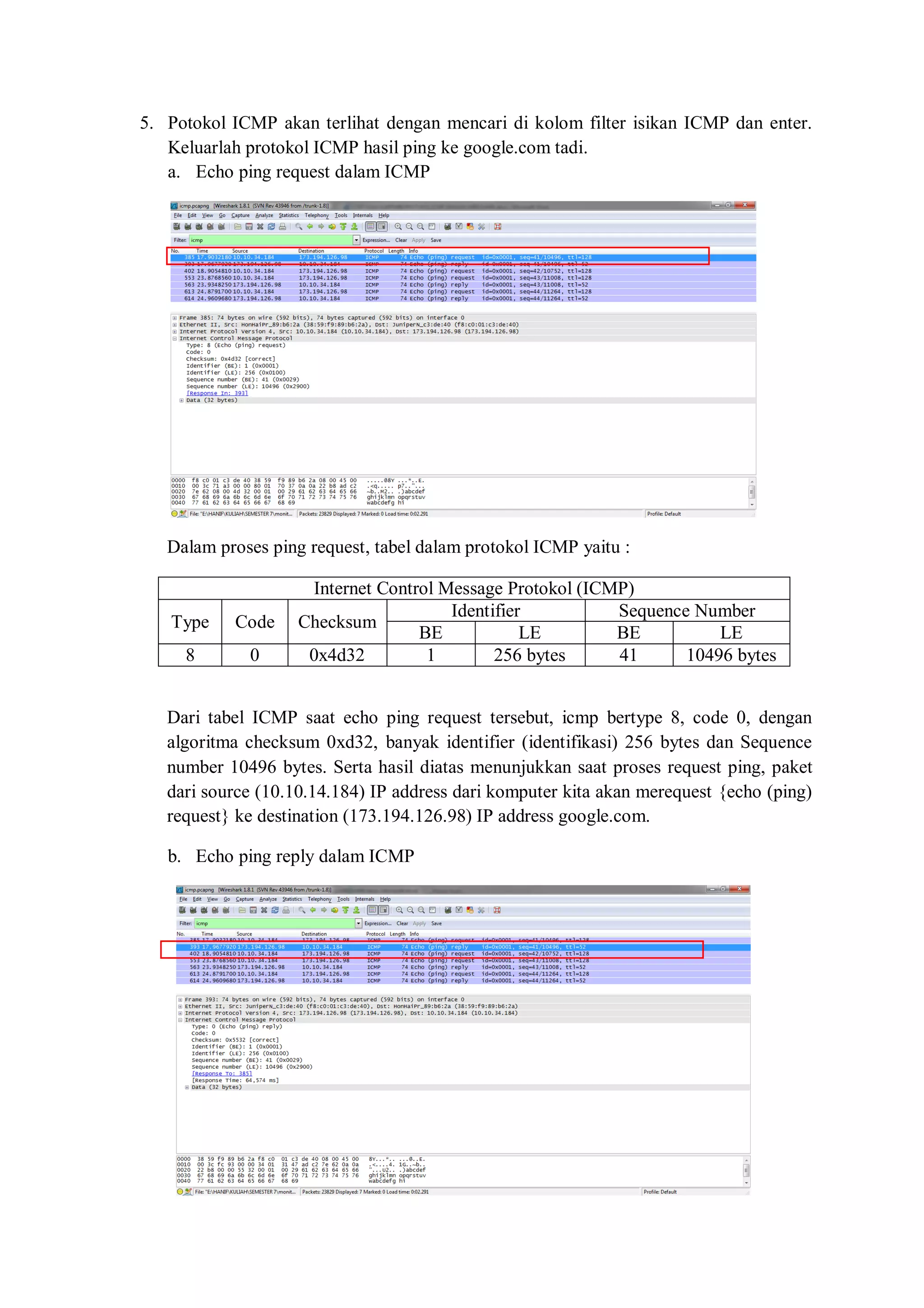 5. Potokol ICMP akan terlihat dengan mencari di kolom filter isikan ICMP dan enter. Keluarlah protokol ICMP hasil ping ke google.com tadi. 
a. Echo ping request dalam ICMP 
Dalam proses ping request, tabel dalam protokol ICMP yaitu : 
Internet Control Message Protokol (ICMP) 
Type 
Code 
Checksum 
Identifier 
Sequence Number 
BE 
LE 
BE 
LE 
8 
0 
0x4d32 
1 
256 bytes 
41 
10496 bytes 
Dari tabel ICMP saat echo ping request tersebut, icmp bertype 8, code 0, dengan algoritma checksum 0xd32, banyak identifier (identifikasi) 256 bytes dan Sequence number 10496 bytes. Serta hasil diatas menunjukkan saat proses request ping, paket dari source (10.10.14.184) IP address dari komputer kita akan merequest {echo (ping) request} ke destination (173.194.126.98) IP address google.com. 
b. Echo ping reply dalam ICMP 
 