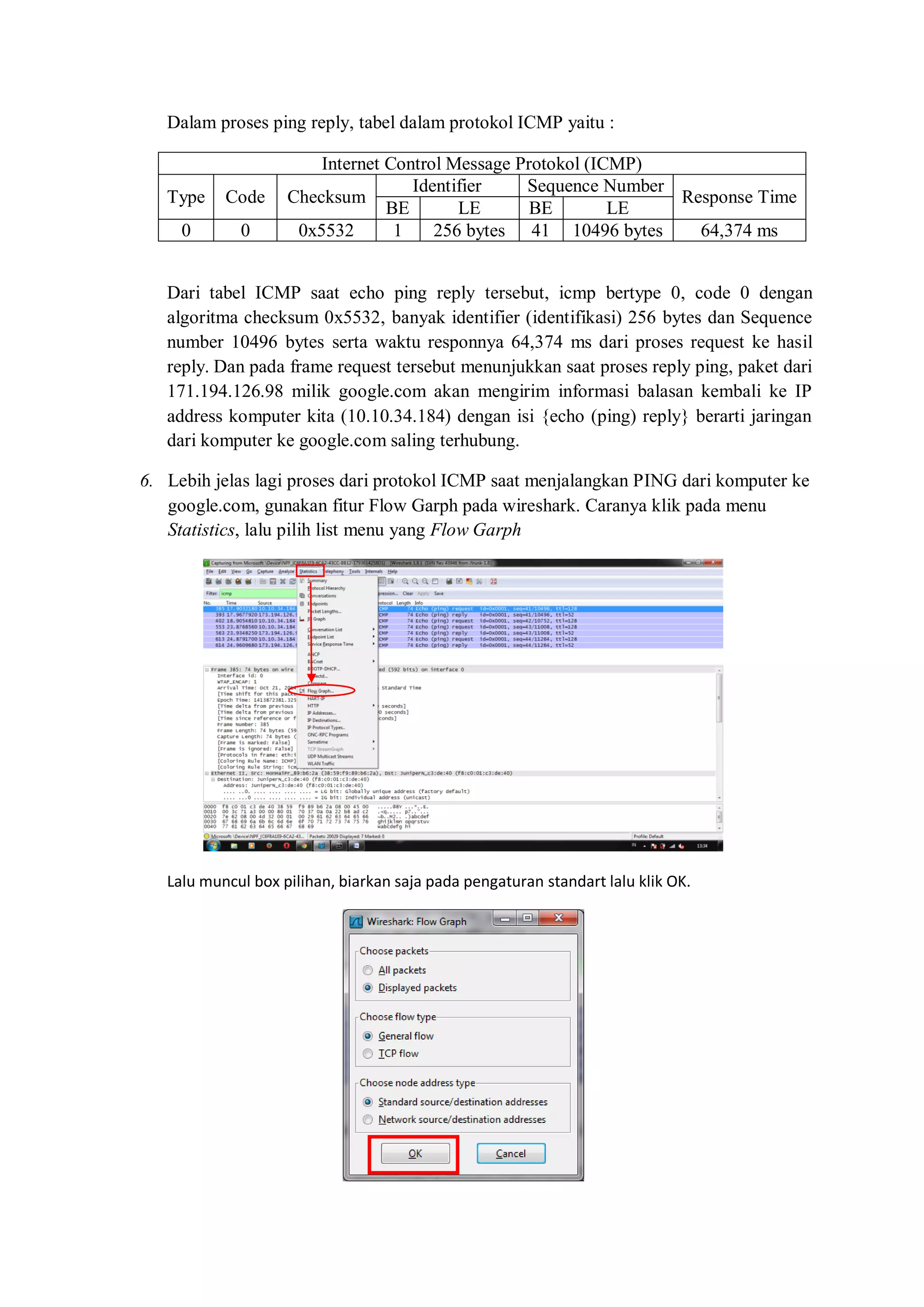 Dalam proses ping reply, tabel dalam protokol ICMP yaitu : 
Internet Control Message Protokol (ICMP) 
Type 
Code 
Checksum 
Identifier 
Sequence Number 
Response Time 
BE 
LE 
BE 
LE 
0 
0 
0x5532 
1 
256 bytes 
41 
10496 bytes 
64,374 ms 
Dari tabel ICMP saat echo ping reply tersebut, icmp bertype 0, code 0 dengan algoritma checksum 0x5532, banyak identifier (identifikasi) 256 bytes dan Sequence number 10496 bytes serta waktu responnya 64,374 ms dari proses request ke hasil reply. Dan pada frame request tersebut menunjukkan saat proses reply ping, paket dari 171.194.126.98 milik google.com akan mengirim informasi balasan kembali ke IP address komputer kita (10.10.34.184) dengan isi {echo (ping) reply} berarti jaringan dari komputer ke google.com saling terhubung. 
6. Lebih jelas lagi proses dari protokol ICMP saat menjalangkan PING dari komputer ke google.com, gunakan fitur Flow Garph pada wireshark. Caranya klik pada menu Statistics, lalu pilih list menu yang Flow Garph 
Lalu muncul box pilihan, biarkan saja pada pengaturan standart lalu klik OK. 
 