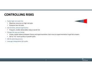 11
1111
CONTROLLING RISKS
• Tackle high risk tasks first
• Maximize resources on high-risk tasks
• Postpone low-risk tasks
• Use iterative, phased approaches
• Frequent, smaller deliverables reduce overall risk
• Change the way you design
• Create a better balance between theory and experimentation; lean more on experimentation to get fast answers
• Get to “no” more quickly on parallel paths
• QA the planning process
• Leverage independent QA audits
 