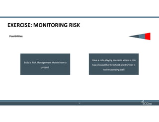 16
1616
EXERCISE: MONITORING RISK
Possibilities:
Build a Risk Management Matrix from a
project
Have a role-playing scenario where a risk
has crossed the threshold and Partner is
not responding well
 