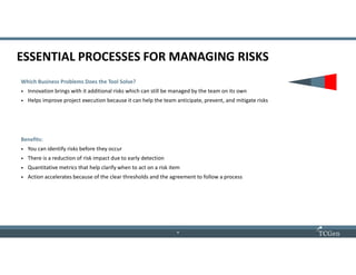 8
88
ESSENTIAL PROCESSES FOR MANAGING RISKS
Which Business Problems Does the Tool Solve?
• Innovation brings with it additional risks which can still be managed by the team on its own
• Helps improve project execution because it can help the team anticipate, prevent, and mitigate risks
Benefits:
• You can identify risks before they occur
• There is a reduction of risk impact due to early detection
• Quantitative metrics that help clarify when to act on a risk item
• Action accelerates because of the clear thresholds and the agreement to follow a process
 