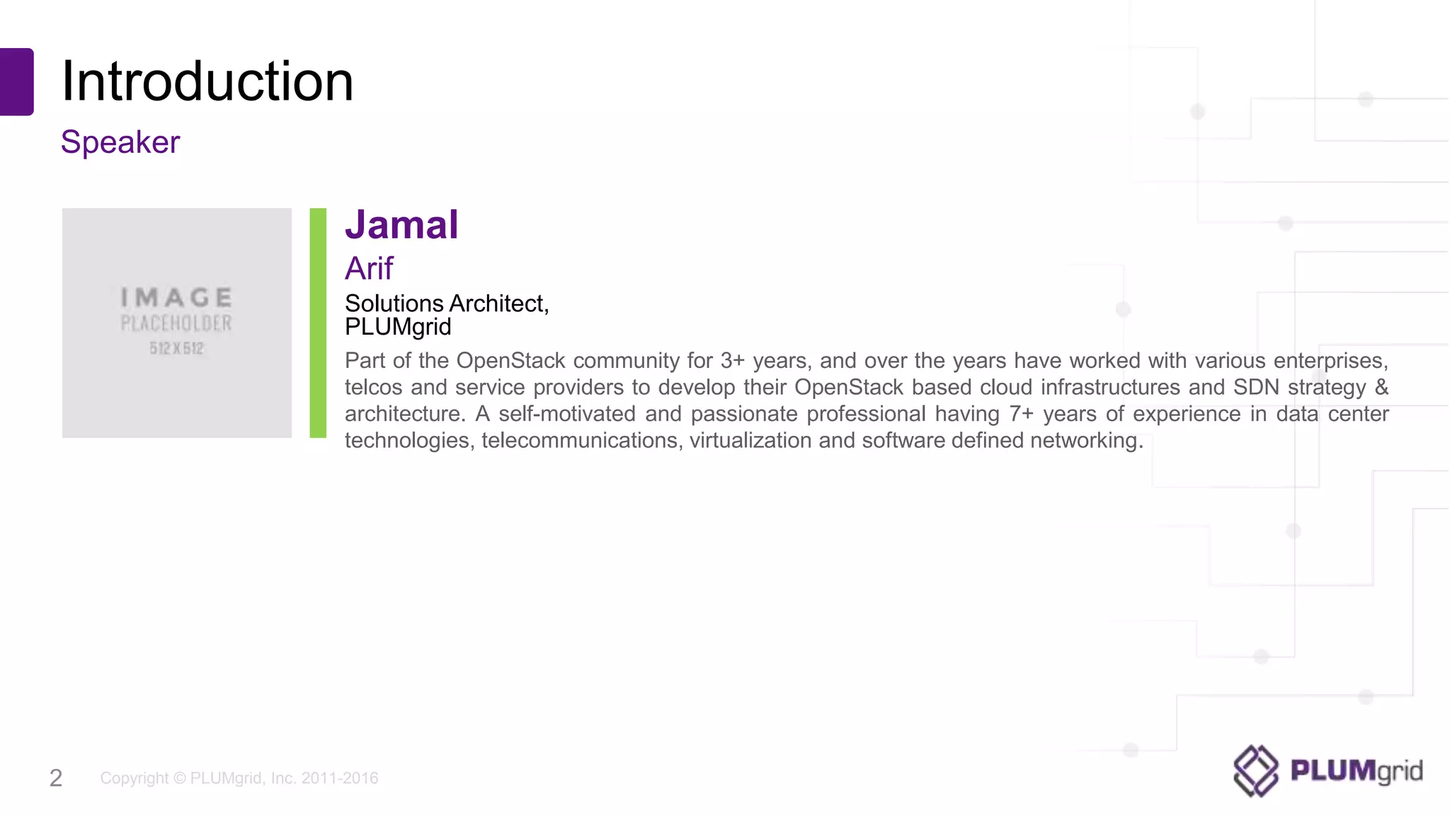 Copyright © PLUMgrid, Inc. 2011-2016
Introduction
Speaker
2
Solutions Architect,
PLUMgrid
Arif
Jamal
Part of the OpenStack community for 3+ years, and over the years have worked with various enterprises,
telcos and service providers to develop their OpenStack based cloud infrastructures and SDN strategy &
architecture. A self-motivated and passionate professional having 7+ years of experience in data center
technologies, telecommunications, virtualization and software defined networking.
 
