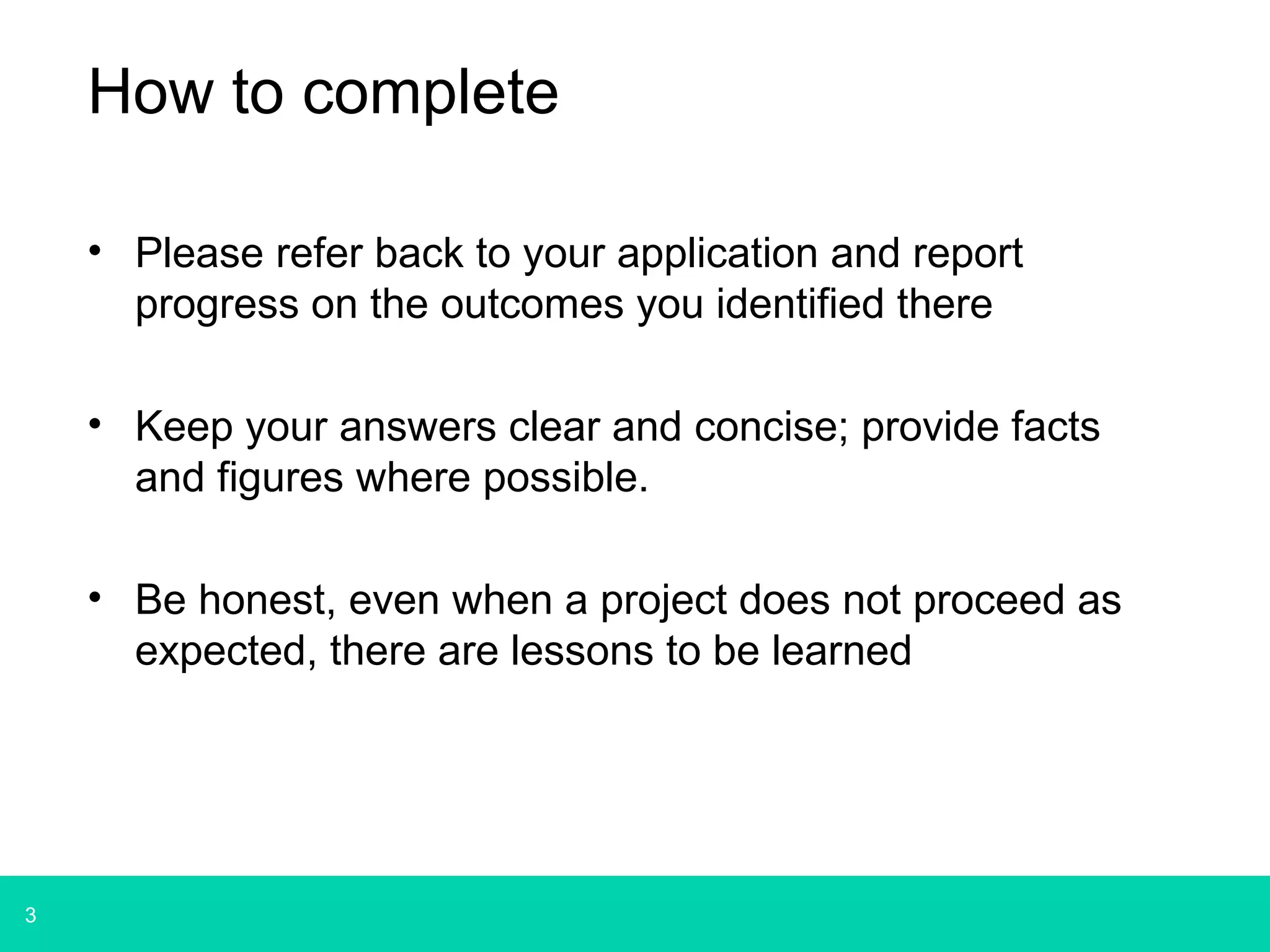 3 
How to complete 
• Please refer back to your application and report 
progress on the outcomes you identified there 
• Keep your answers clear and concise; provide facts 
and figures where possible. 
• Be honest, even when a project does not proceed as 
expected, there are lessons to be learned 
 