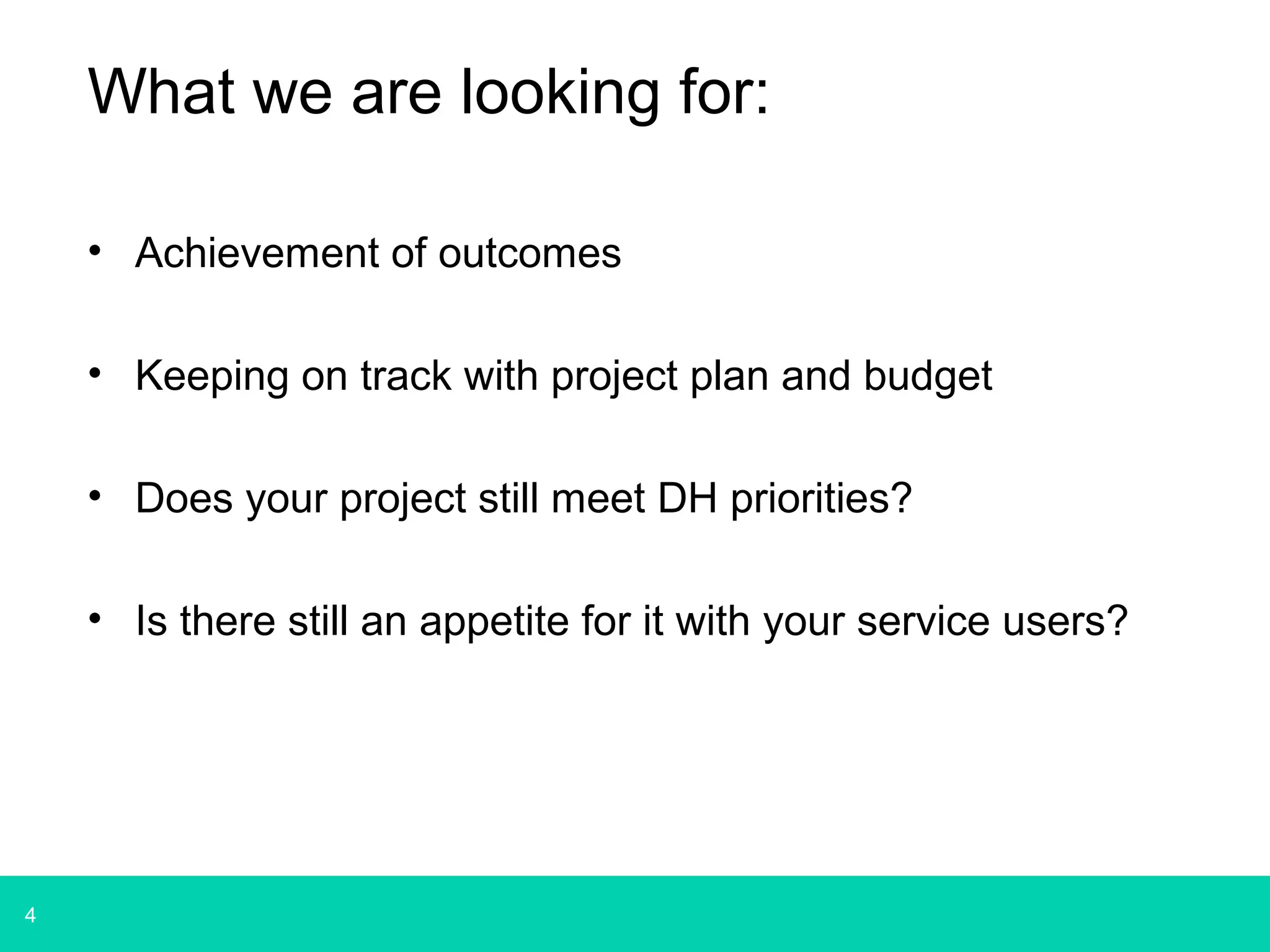 4 
What we are looking for: 
• Achievement of outcomes 
• Keeping on track with project plan and budget 
• Does your project still meet DH priorities? 
• Is there still an appetite for it with your service users? 
 