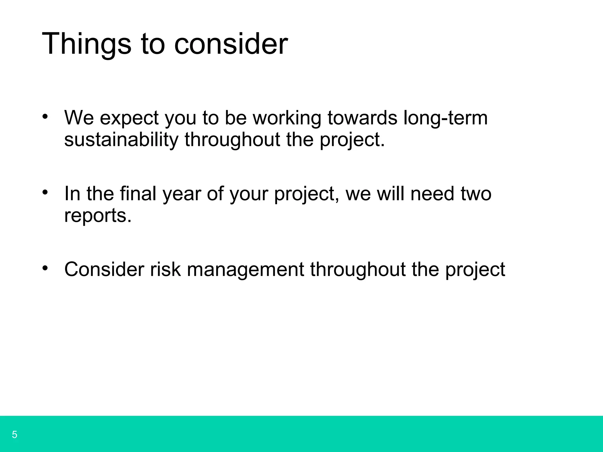 5 
Things to consider 
• We expect you to be working towards long-term 
sustainability throughout the project. 
• In the final year of your project, we will need two 
reports. 
• Consider risk management throughout the project 
 
