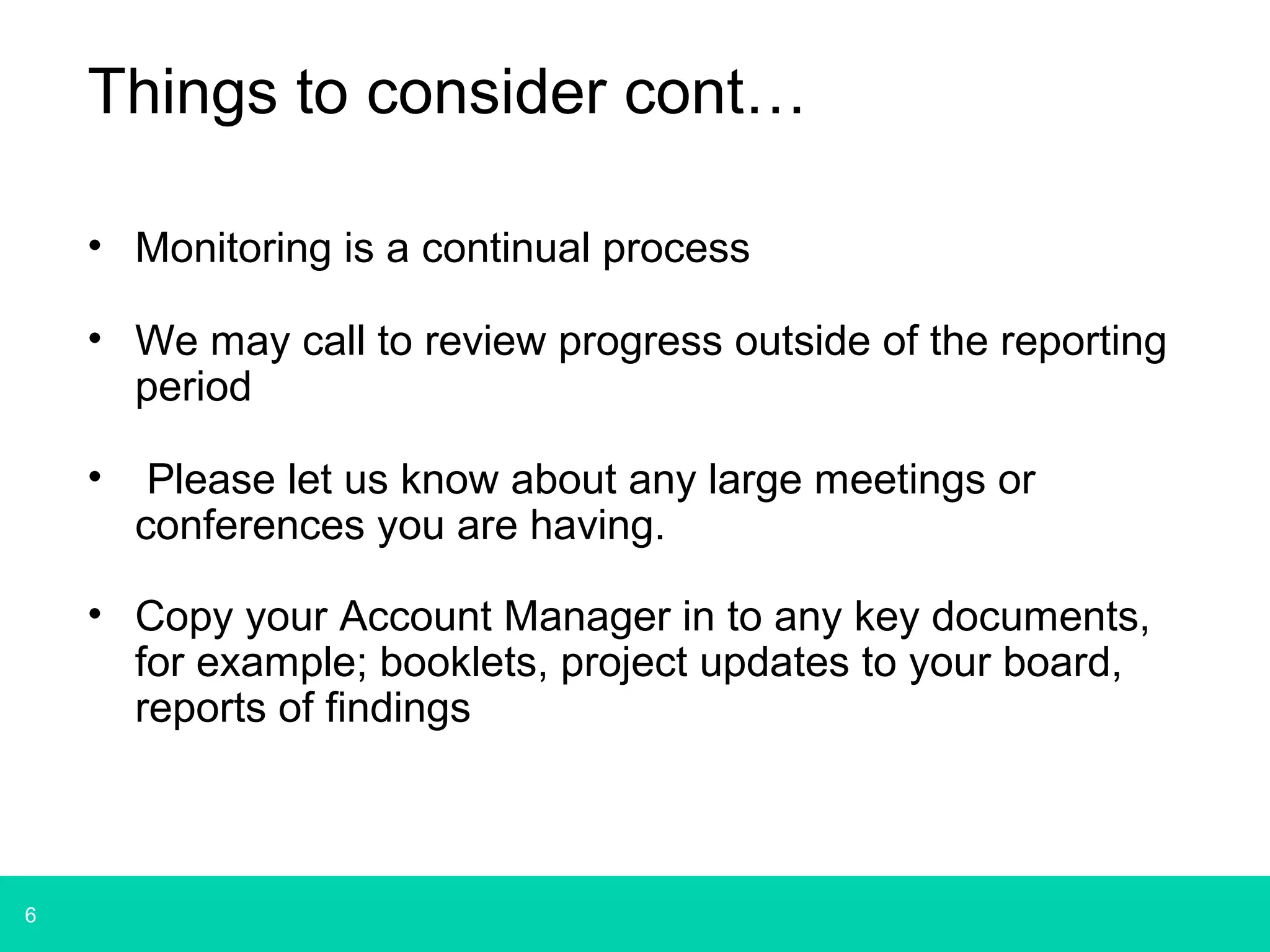 6 
Things to consider cont… 
• Monitoring is a continual process 
• We may call to review progress outside of the reporting 
period 
• Please let us know about any large meetings or 
conferences you are having. 
• Copy your Account Manager in to any key documents, 
for example; booklets, project updates to your board, 
reports of findings 
 