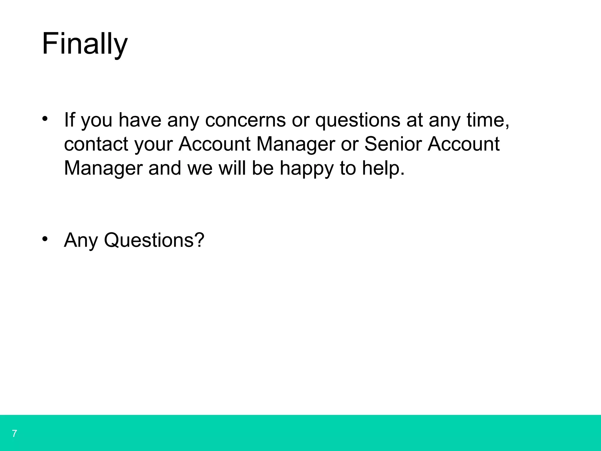 7 
Finally 
• If you have any concerns or questions at any time, 
contact your Account Manager or Senior Account 
Manager and we will be happy to help. 
• Any Questions? 
