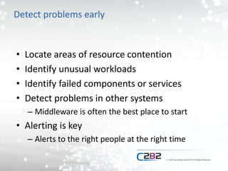 Detect problems early
• Locate areas of resource contention
• Identify unusual workloads
• Identify failed components or services
• Detect problems in other systems
– Middleware is often the best place to start
• Alerting is key
– Alerts to the right people at the right time
 