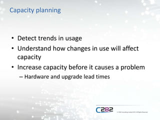 Capacity planning
• Detect trends in usage
• Understand how changes in use will affect
capacity
• Increase capacity before it causes a problem
– Hardware and upgrade lead times
 