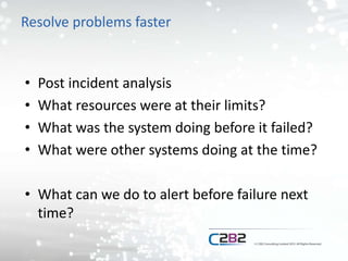 Resolve problems faster
• Post incident analysis
• What resources were at their limits?
• What was the system doing before it failed?
• What were other systems doing at the time?
• What can we do to alert before failure next
time?
 