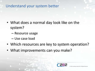Understand your system better
• What does a normal day look like on the
system?
– Resource usage
– Use case load
• Which resources are key to system operation?
• What improvements can you make?
 