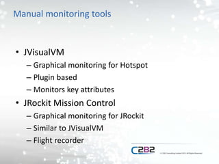 Manual monitoring tools
• JVisualVM
– Graphical monitoring for Hotspot
– Plugin based
– Monitors key attributes
• JRockit Mission Control
– Graphical monitoring for JRockit
– Similar to JVisualVM
– Flight recorder
 