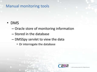 Manual monitoring tools
• DMS
– Oracle store of monitoring information
– Stored in the database
– DMSSpy servlet to view the data
• Or interrogate the database
 