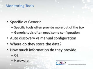 Monitoring Tools
• Specific vs Generic
– Specific tools often provide more out of the box
– Generic tools often need some configuration
• Auto discovery vs manual configuration
• Where do they store the data?
• How much information do they provide
– OS
– Hardware
 