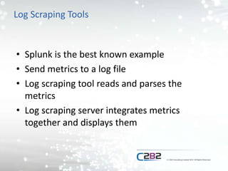 Log Scraping Tools
• Splunk is the best known example
• Send metrics to a log file
• Log scraping tool reads and parses the
metrics
• Log scraping server integrates metrics
together and displays them
 