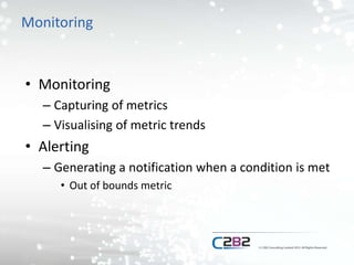 Monitoring
• Monitoring
– Capturing of metrics
– Visualising of metric trends
• Alerting
– Generating a notification when a condition is met
• Out of bounds metric
 