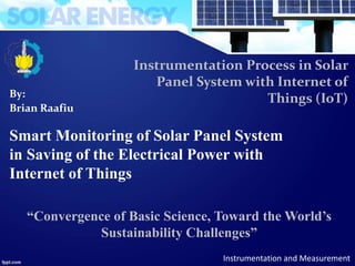 Smart Monitoring of Solar Panel System
in Saving of the Electrical Power with
Internet of Things
By:
Brian Raafiu
“Convergence of Basic Science, Toward the World’s
Sustainability Challenges”
Instrumentation Process in Solar
Panel System with Internet of
Things (IoT)
Instrumentation and Measurement
 