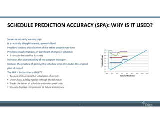 7
77
SCHEDULE PREDICTION ACCURACY (SPA): WHY IS IT USED?
Serves as an early warning sign
Is a tactically straightforward, powerful tool
Provides a robust visualization of the entire project over time
Provides visual emphasis on significant changes in schedule
• It can also be used for Partners
Increases the accountability of the program manager
Reduces the practice of gaming the schedule since it includes the original
plan of record
The SPA is better than a GANTT
• Because it maintains the initial plan of record
• Shows how a delay ripples through the schedule
• Tracks the series of schedule estimates over time
• Visually displays compression of future milestones
 