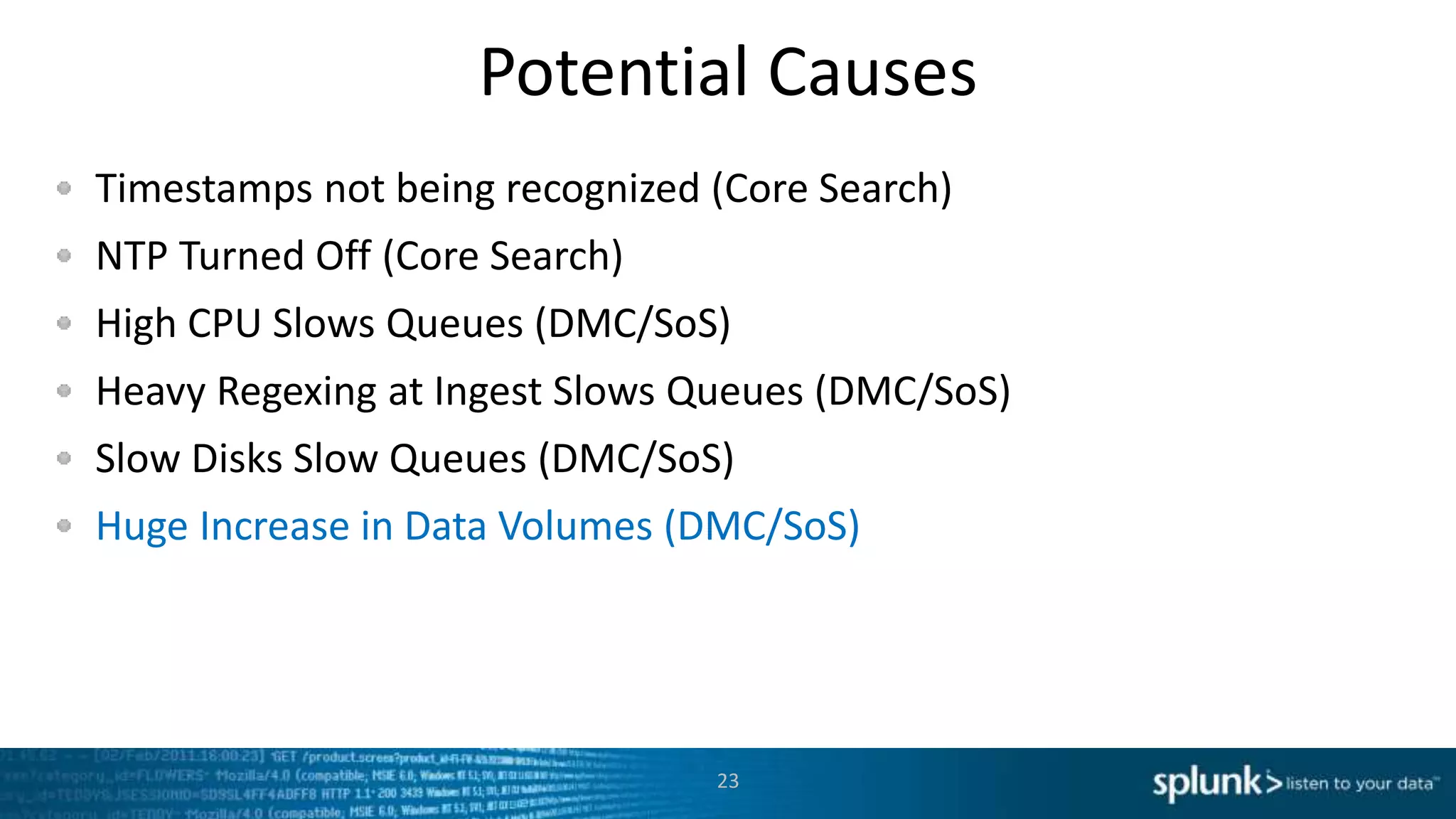 Potential Causes
Timestamps not being recognized (Core Search)
NTP Turned Off (Core Search)
High CPU Slows Queues (DMC/SoS)
Heavy Regexing at Ingest Slows Queues (DMC/SoS)
Slow Disks Slow Queues (DMC/SoS)
Huge Increase in Data Volumes (DMC/SoS)
23
 