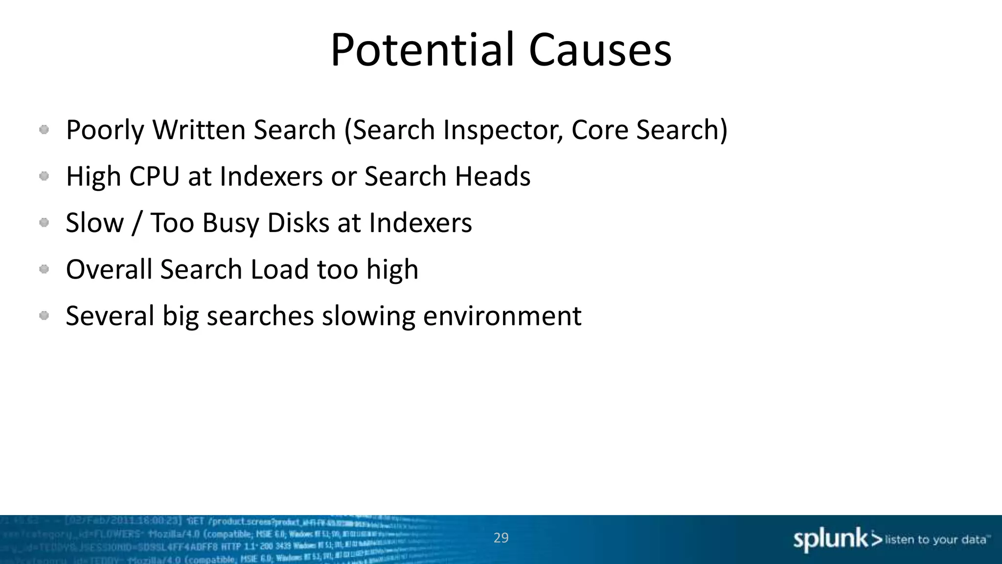Potential Causes
Poorly Written Search (Search Inspector, Core Search)
High CPU at Indexers or Search Heads
Slow / Too Busy Disks at Indexers
Overall Search Load too high
Several big searches slowing environment
29
 