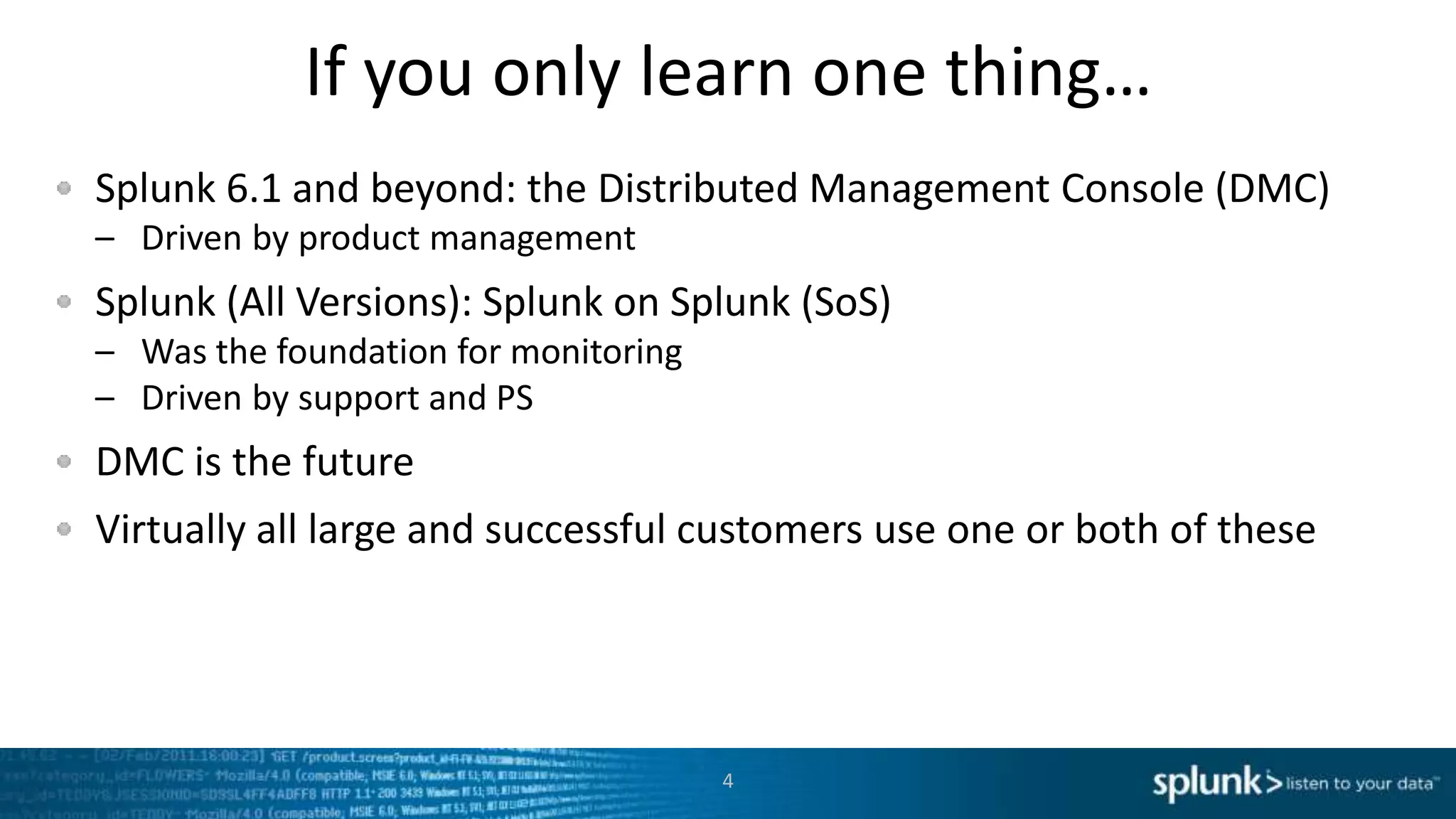 If you only learn one thing…
Splunk 6.1 and beyond: the Distributed Management Console (DMC)
– Driven by product management
Splunk (All Versions): Splunk on Splunk (SoS)
– Was the foundation for monitoring
– Driven by support and PS
DMC is the future
Virtually all large and successful customers use one or both of these
4
 