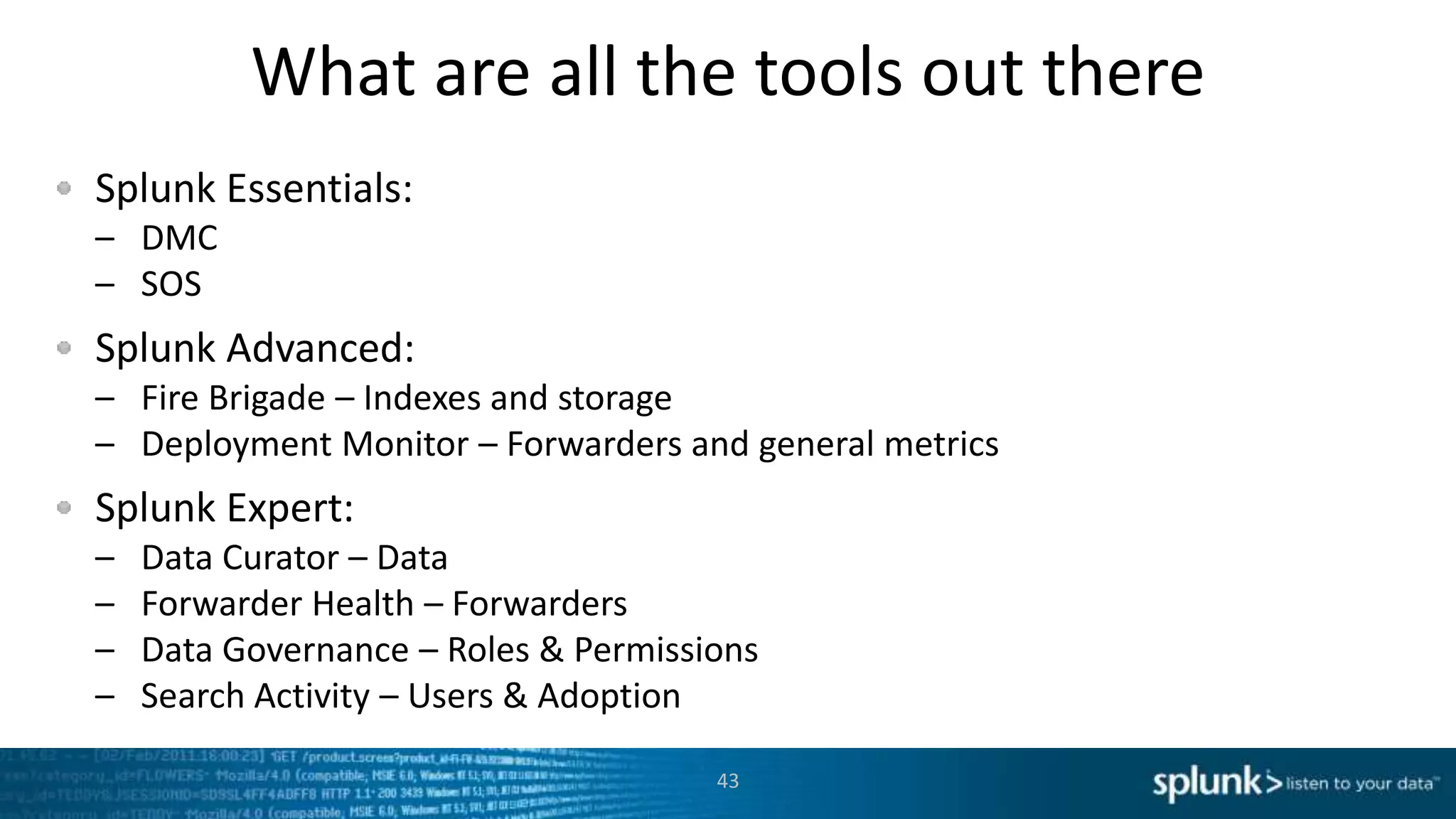 What are all the tools out there
Splunk Essentials:
– DMC
– SOS
Splunk Advanced:
– Fire Brigade – Indexes and storage
– Deployment Monitor – Forwarders and general metrics
Splunk Expert:
– Data Curator – Data
– Forwarder Health – Forwarders
– Data Governance – Roles & Permissions
– Search Activity – Users & Adoption
43
 