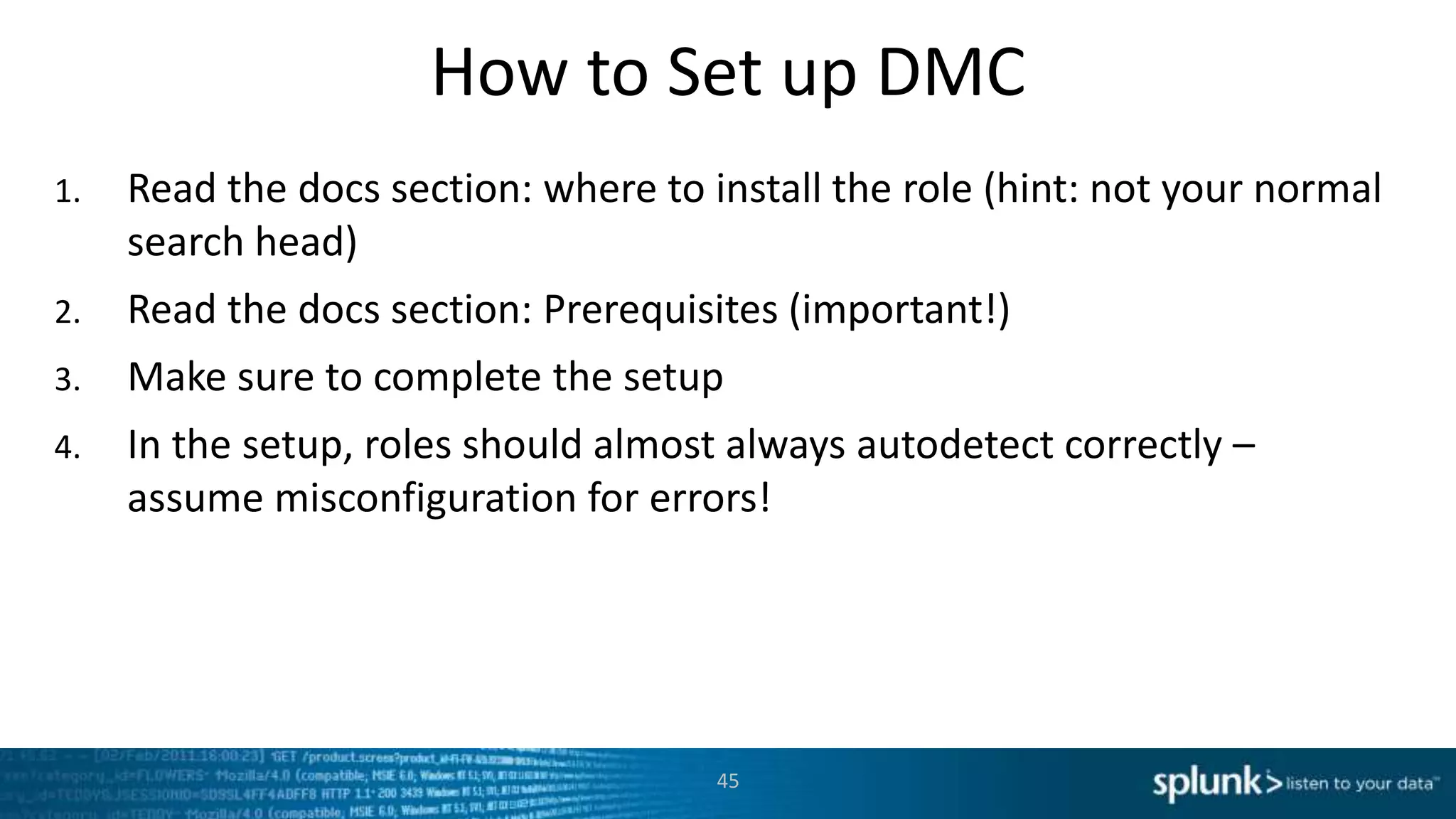 How to Set up DMC
1. Read the docs section: where to install the role (hint: not your normal
search head)
2. Read the docs section: Prerequisites (important!)
3. Make sure to complete the setup
4. In the setup, roles should almost always autodetect correctly –
assume misconfiguration for errors!
45
 